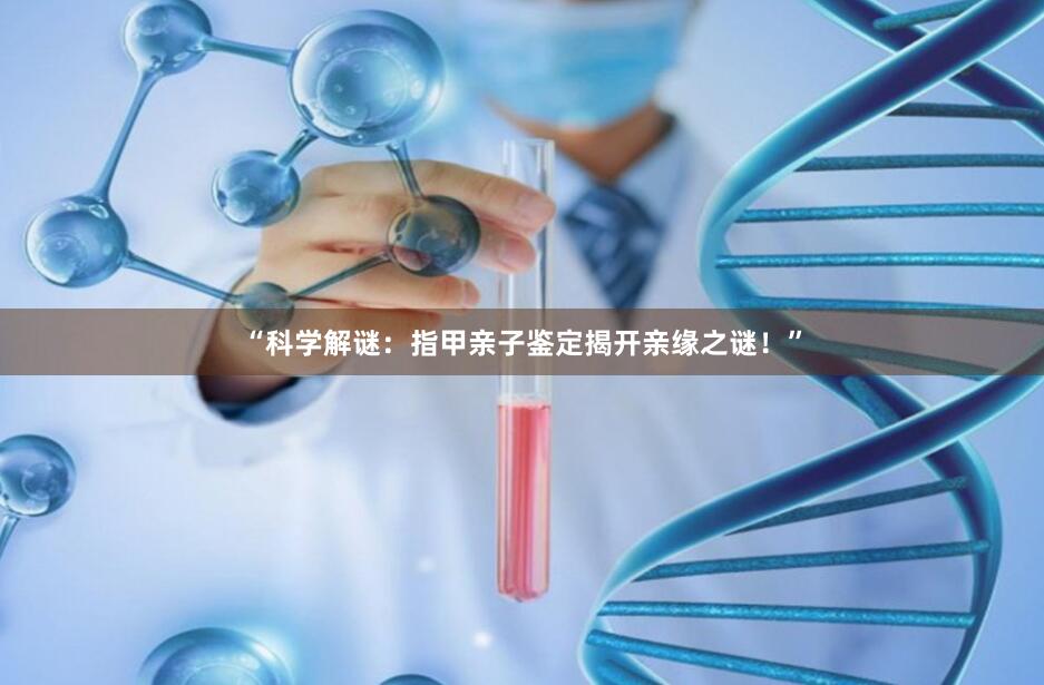 “科学解谜：指甲亲子鉴定揭开亲缘之谜！”